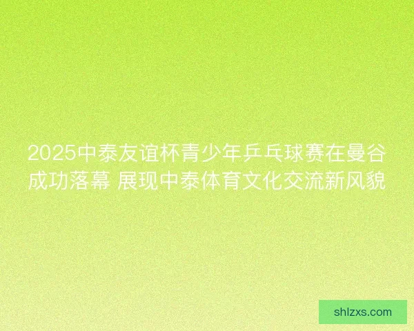 2025中泰友谊杯青少年乒乓球赛在曼谷成功落幕 展现中泰体育文化交流新风貌