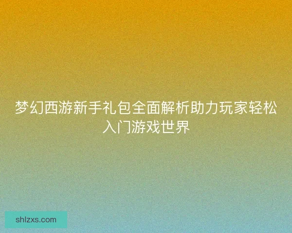 梦幻西游新手礼包全面解析助力玩家轻松入门游戏世界