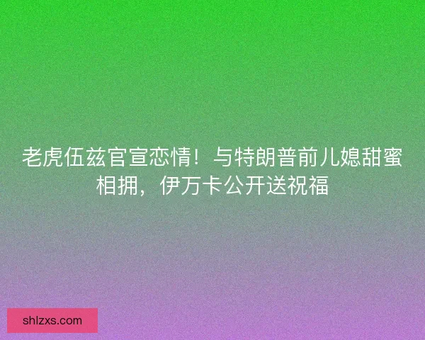 老虎伍兹官宣恋情！与特朗普前儿媳甜蜜相拥，伊万卡公开送祝福