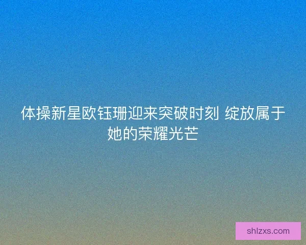 体操新星欧钰珊迎来突破时刻 绽放属于她的荣耀光芒