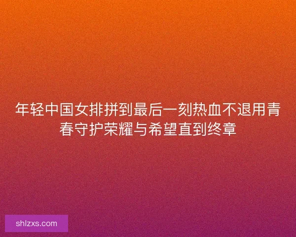 年轻中国女排拼到最后一刻热血不退用青春守护荣耀与希望直到终章 年轻中国女排拼到最后一刻热血不退用青春守护荣耀与希望直到终章