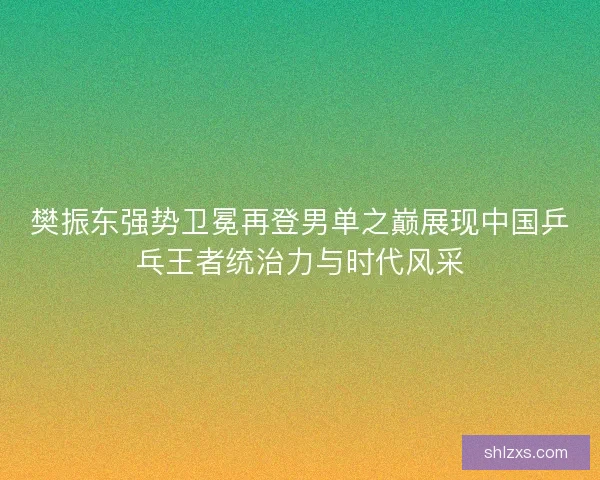 樊振东强势卫冕再登男单之巅展现中国乒乓王者统治力与时代风采