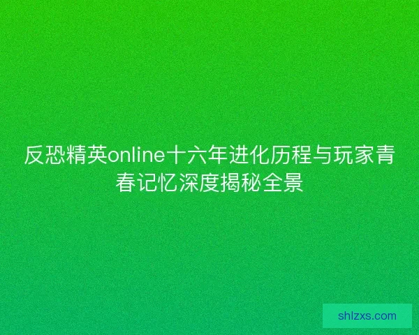 反恐精英online十六年进化历程与玩家青春记忆深度揭秘全景