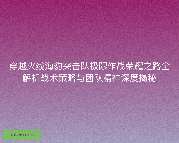 穿越火线海豹突击队极限作战荣耀之路全解析战术策略与团队精神深度揭秘 穿越火线海豹突击队极限作战荣耀之路全解析战术策略与团队精神深度揭秘