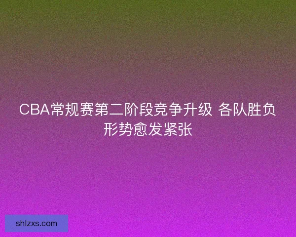 CBA常规赛第二阶段竞争升级 各队胜负形势愈发紧张