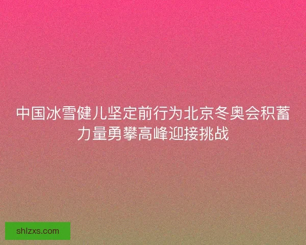 中国冰雪健儿坚定前行为北京冬奥会积蓄力量勇攀高峰迎接挑战