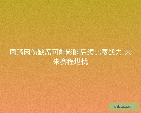 周琦因伤缺席可能影响后续比赛战力 未来赛程堪忧
