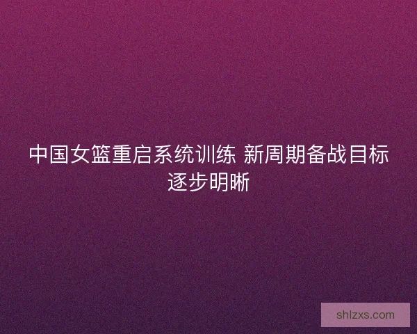 中国女篮重启系统训练 新周期备战目标逐步明晰 中国女篮重启系统训练 新周期备战目标逐步明晰