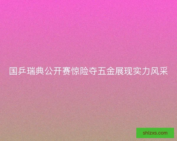 国乒瑞典公开赛惊险夺五金展现实力风采 国乒瑞典公开赛惊险夺五金展现实力风采